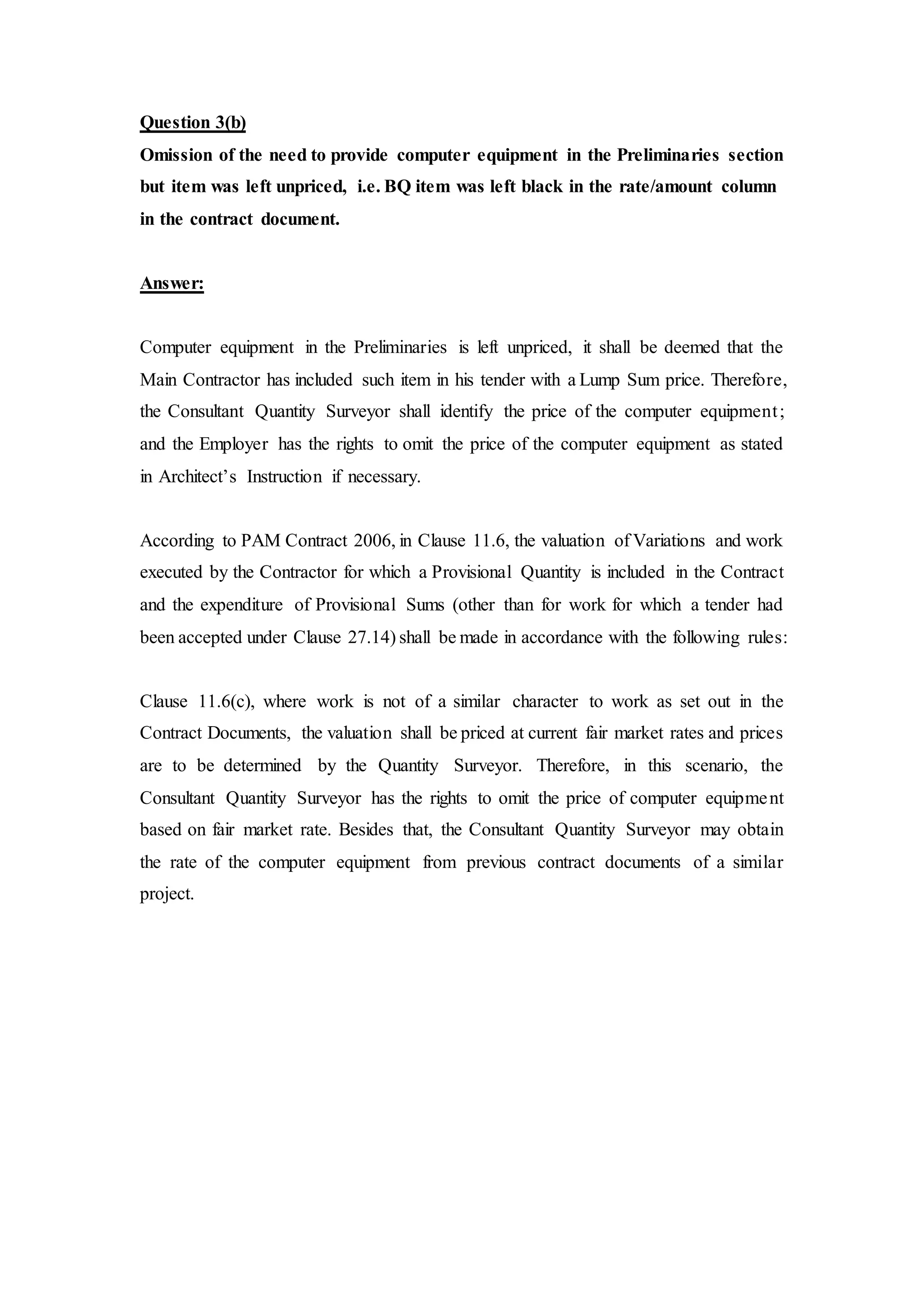 Question 3(b)
Omission of the need to provide computer equipment in the Preliminaries section
but item was left unpriced, i.e. BQ item was left black in the rate/amount column
in the contract document.
Answer:
Computer equipment in the Preliminaries is left unpriced, it shall be deemed that the
Main Contractor has included such item in his tender with a Lump Sum price. Therefore,
the Consultant Quantity Surveyor shall identify the price of the computer equipment;
and the Employer has the rights to omit the price of the computer equipment as stated
in Architect’s Instruction if necessary.
According to PAM Contract 2006, in Clause 11.6, the valuation of Variations and work
executed by the Contractor for which a Provisional Quantity is included in the Contract
and the expenditure of Provisional Sums (other than for work for which a tender had
been accepted under Clause 27.14) shall be made in accordance with the following rules:
Clause 11.6(c), where work is not of a similar character to work as set out in the
Contract Documents, the valuation shall be priced at current fair market rates and prices
are to be determined by the Quantity Surveyor. Therefore, in this scenario, the
Consultant Quantity Surveyor has the rights to omit the price of computer equipment
based on fair market rate. Besides that, the Consultant Quantity Surveyor may obtain
the rate of the computer equipment from previous contract documents of a similar
project.
 