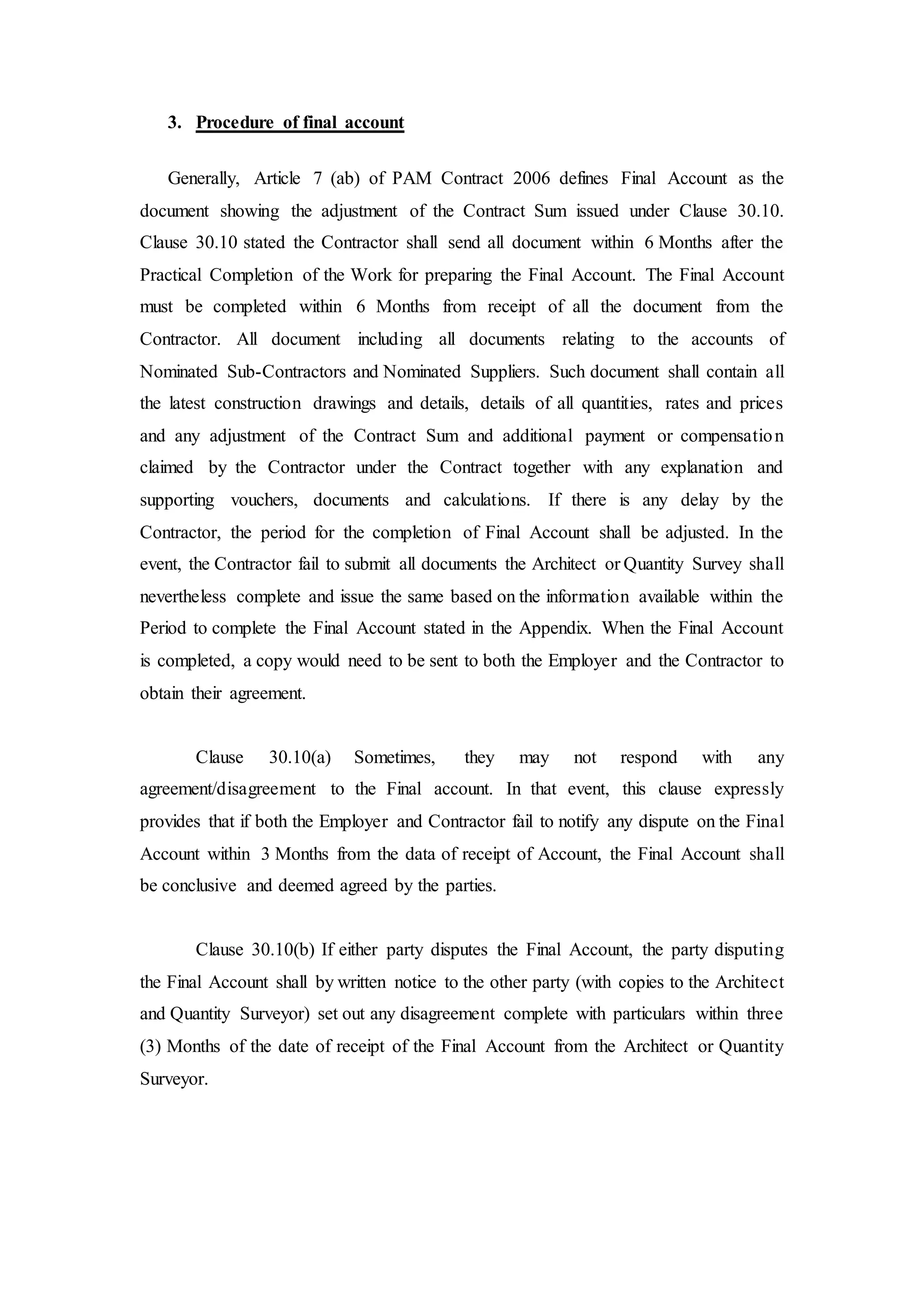 3. Procedure of final account
Generally, Article 7 (ab) of PAM Contract 2006 defines Final Account as the
document showing the adjustment of the Contract Sum issued under Clause 30.10.
Clause 30.10 stated the Contractor shall send all document within 6 Months after the
Practical Completion of the Work for preparing the Final Account. The Final Account
must be completed within 6 Months from receipt of all the document from the
Contractor. All document including all documents relating to the accounts of
Nominated Sub-Contractors and Nominated Suppliers. Such document shall contain all
the latest construction drawings and details, details of all quantities, rates and prices
and any adjustment of the Contract Sum and additional payment or compensation
claimed by the Contractor under the Contract together with any explanation and
supporting vouchers, documents and calculations. If there is any delay by the
Contractor, the period for the completion of Final Account shall be adjusted. In the
event, the Contractor fail to submit all documents the Architect or Quantity Survey shall
nevertheless complete and issue the same based on the information available within the
Period to complete the Final Account stated in the Appendix. When the Final Account
is completed, a copy would need to be sent to both the Employer and the Contractor to
obtain their agreement.
Clause 30.10(a) Sometimes, they may not respond with any
agreement/disagreement to the Final account. In that event, this clause expressly
provides that if both the Employer and Contractor fail to notify any dispute on the Final
Account within 3 Months from the data of receipt of Account, the Final Account shall
be conclusive and deemed agreed by the parties.
Clause 30.10(b) If either party disputes the Final Account, the party disputing
the Final Account shall by written notice to the other party (with copies to the Architect
and Quantity Surveyor) set out any disagreement complete with particulars within three
(3) Months of the date of receipt of the Final Account from the Architect or Quantity
Surveyor.
 