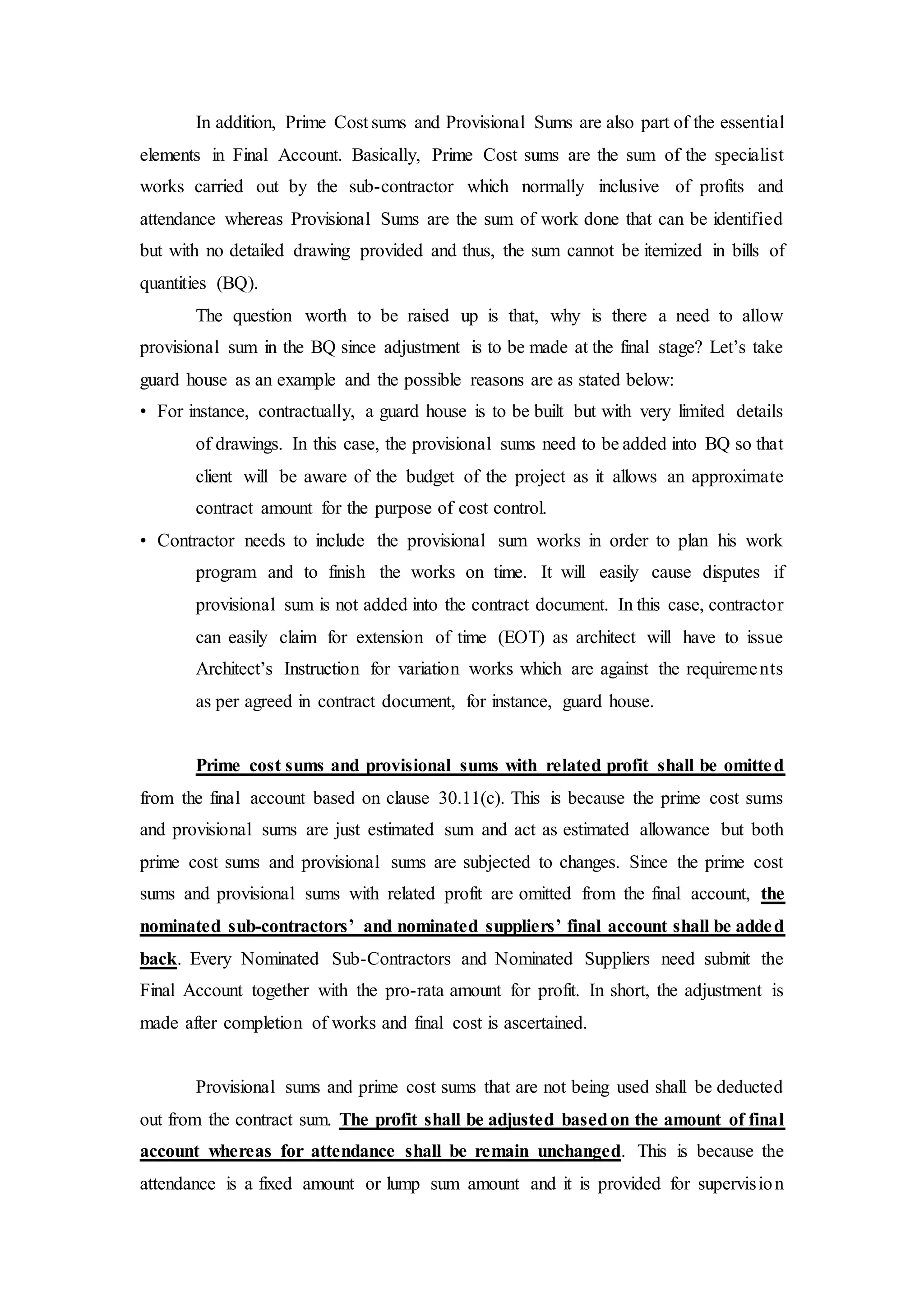 In addition, Prime Cost sums and Provisional Sums are also part of the essential
elements in Final Account. Basically, Prime Cost sums are the sum of the specialist
works carried out by the sub-contractor which normally inclusive of profits and
attendance whereas Provisional Sums are the sum of work done that can be identified
but with no detailed drawing provided and thus, the sum cannot be itemized in bills of
quantities (BQ).
The question worth to be raised up is that, why is there a need to allow
provisional sum in the BQ since adjustment is to be made at the final stage? Let’s take
guard house as an example and the possible reasons are as stated below:
• For instance, contractually, a guard house is to be built but with very limited details
of drawings. In this case, the provisional sums need to be added into BQ so that
client will be aware of the budget of the project as it allows an approximate
contract amount for the purpose of cost control.
• Contractor needs to include the provisional sum works in order to plan his work
program and to finish the works on time. It will easily cause disputes if
provisional sum is not added into the contract document. In this case, contractor
can easily claim for extension of time (EOT) as architect will have to issue
Architect’s Instruction for variation works which are against the requirements
as per agreed in contract document, for instance, guard house.
Prime cost sums and provisional sums with related profit shall be omitted
from the final account based on clause 30.11(c). This is because the prime cost sums
and provisional sums are just estimated sum and act as estimated allowance but both
prime cost sums and provisional sums are subjected to changes. Since the prime cost
sums and provisional sums with related profit are omitted from the final account, the
nominated sub-contractors’ and nominated suppliers’ final account shall be added
back. Every Nominated Sub-Contractors and Nominated Suppliers need submit the
Final Account together with the pro-rata amount for profit. In short, the adjustment is
made after completion of works and final cost is ascertained.
Provisional sums and prime cost sums that are not being used shall be deducted
out from the contract sum. The profit shall be adjusted basedon the amount of final
account whereas for attendance shall be remain unchanged. This is because the
attendance is a fixed amount or lump sum amount and it is provided for supervision
 