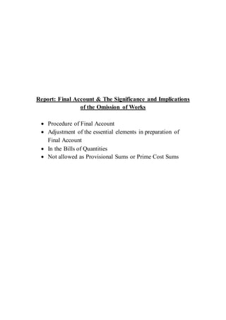 Report: Final Account & The Significance and Implications
of the Omission of Works
 Procedure of Final Account
 Adjustment of the essential elements in preparation of
Final Account
 In the Bills of Quantities
 Not allowed as Provisional Sums or Prime Cost Sums
 