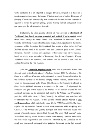 works and hence, it is not subjected to changes. However, for profit it is based on a
certain amount of percentage, for instance 2% of the total cost of project. The reason of
charging of profits and attendance by main contractor is because the main contractor is
required to provide the general lighting, general hoisting material and general power
and many more for sub-contractors to work.
Furthermore, the other essential element of Final Account is adjustment of
Provisional Sum based on actual expended and omitted if not expended stated
under clause 30.11(d) in PAM Contract 2006. Adjustment of Provisional Sum is
basically for the things which did not have any design, details, specification, but needed
to construct within the project. The Provisional Sum needed to adjust during the Final
Account because there is no accurate sum that Contractor place at the Contract
Document. Basically it means any adjustment of Provisional Sum will be measured
based on all the actual expended of Provisional Sum by the Contractor. If some
Provisional Sum is not expended, such amount shall be deemed to omit from the
contract bill during the Final Account.
Next, the Additional Expenses claims shall also be considered in the Final
Account which is stated under clause 11.7 in PAM Contract 2006. The objective of this
clause is to enable the Contractor to be reimbursed as part of the cost of variation, for
the additional expenses he has incurred carrying out the Variation, and for which he
would not be compensated under Clause 11.6. However, the Contractor is allowed to
claim for the additional expenses in accordance to the clause 11.7 (a) provided the
contractor shall give written notice to the Architect of his intention to claim for such
additional expenses and the contractor shall send to the Architect and QS complete
particulars of his claim clause 11.7 (b). Eventually, the additional expenses claim will
be added into the Final Account. The final essential element of Final Account is Loss
and Expense claims which stated under clause 24.4 in PAM Contract 2006. The clause
explains that any Loss and Expense incurred by the Contractor which complying with
Clause 24.1, the Architect and Quantity Surveyor shall make certain and include such
amount of loss and expenses into the Final Account. The words “shall ascertain” stated
in the clause basically means that the Architect or the Quantity Surveyor must access
the claim based on particulars and calculations submitted by the Contractor but not
merely rely on a general assessment before including the amount into the final account.
 
