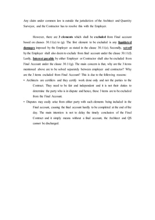 Any claim under common law is outside the jurisdiction of the Architect and Quantity
Surveyor, and the Contractor has to resolve this with the Employer.
However, there are 3 elements which shall be excluded from Final account
based on clauses 30.11(e) to (g). The first element to be excluded is any liquidated
damages imposed by the Employer as stated in the clause 30.11(e). Secondly, set-off
by the Employer shall also deem to exclude from final account under the clause 30.11(f).
Lastly, Interest payable by either Employer or Contractor shall also be excluded from
Final Account under the clause 30.11(g). The main concern is that, why are the 3 items
mentioned above are to be solved separately between employer and contractor? Why
are the 3 items excluded from Final Account? This is due to the following reasons:
• Architects are certifiers and they certify work done only and not the parties to the
Contract. They need to be fair and independent and it is not their duties to
determine the party who is in dispute and hence, these 3 items are to be excluded
from the Final Account.
• Disputes may easily arise from either party with such elements being included in the
Final account, causing the final account hardly to be completed at the end of the
day. The main intention is not to delay the timely conclusion of the Final
Contract and it simply means without a final account, the Architect and QS
cannot be discharged.
 