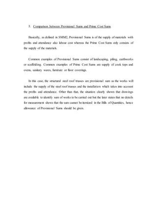 5. Comparison between Provisional Sums and Prime Cost Sums
Basically, as defined in SMM2, Provisional Sums is of the supply of materials with
profits and attendance also labour cost whereas the Prime Cost Sums only consists of
the supply of the materials.
Common examples of Provisional Sums consist of landscaping, piling, earthworks
or scaffolding. Common examples of Prime Cost Sums are supply of cook tops and
ovens, sanitary wares, furniture or floor coverings.
In this case, the structural steel roof trusses are provisional sum as the works will
include the supply of the steel roof trusses and the installation which takes into account
the profits and attendance. Other than that, the situation clearly shown that drawings
are available to identify sum of works to be carried out but the later states that no details
for measurement shows that the sum cannot be itemized in the Bills of Quantities, hence
allowance of Provisional Sums should be given.
 