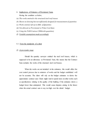 6. Implications of Omission of Provisional Sums
Having the condition as below,
(a) The works omitted is the structural steel roof trusses
(b) Shown on drawing but not sufficiently designed for measurement of quantities
(c) Works entirely left out in Bills of Quantities
(d) Not allowed as Provisional or Prime Cost Sums
(e) Using the PAM Contract 2006(with quantities)
(f) Variable assumptions made accordingly
6.1 From the standpoint of a client
(f) At pre-tender stage
Should the quantity surveyor omitted the steel roof trusses, which is
supposed to be an allowance as Provisional Sum, this means that the Contract
Sum excludes the works of the structural steel roof trusses.
When the works are not included in the estimates, this would affect the
cost control process due to omission of works and the budget established will
not be accurate. The client will rely on the budget estimates to derive the
approximate contract sum. Client might tend to spend more on other works such
as specifications relating to the quality of the building if the estimates shows a
budget lower than anticipated. This would cause disputes arising in the future
when the actual contract sum is way too high over the clients’ budget.
 
