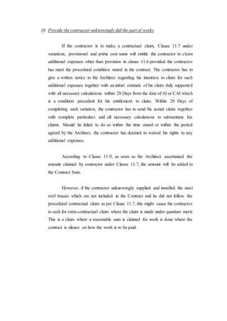 (f) Provide the contractor unknowingly did the part of works
If the contractor is to make a contractual claim, Clause 11.7 under
variations, provisional and prime cost sums will entitle the contractor to claim
additional expenses other than provision in clause 11.6 provided the contractor
has meet the procedural condition stated in the contract. The contractor has to
give a written notice to the Architect regarding his intention to claim for such
additional expenses together with an initial estimate of his claim duly supported
with all necessary calculations within 28 Days from the date of AI or CAI which
is a condition precedent for his entitlement to claim. Within 28 Days of
completing such variation, the contractor has to send his actual claim together
with complete particulars and all necessary calculations to substantiate his
claims. Should he failed to do so within the time stated or within the period
agreed by the Architect, the contractor has deemed to waived his rights to any
additional expenses.
According to Clause 11.9, as soon as the Architect ascertained the
amount claimed by contractor under Clause 11.7, the amount will be added to
the Contract Sum.
However, if the contractor unknowingly supplied and installed the steel
roof trusses which are not included in the Contract and he did not follow the
procedural contractual claim as per Clause 11.7, this might cause the contractor
to seek for extra-contractual claim where the claim is made under quantum merit.
This is a claim where a reasonable sum is claimed for work is done where the
contract is silence on how the work is to be paid.
 