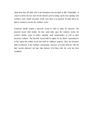 Apart from that, QS shall refer to the breakdown rate provided in Bill of Quantities as
a basis to derive the new rates for the material used in sealing up the door opening such
as bricks, sand, cement and paint. In this case, there is no payment for plant due to no
plant is needed to execute the variation works.
Contractor should prepare a daywork record in order to claim for daywork. The
daywork record shall include the time spent daily upon the variation works, the
worker’s details, scope of works, materials used, transportation as well as other
necessary evidence. The daywork record shall be signed by the client’s representative
or Site Agent and verified by the Site Staff for validation purpose. Then, the document
shall be delivered to the Architect and Quantity Surveyor at weekly intervals with the
final records delivered not later than fourteen (14) Days after the work has been
completed.
 