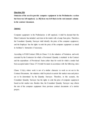 Question 3(b)
Omission of the need to provide computer equipment in the Preliminaries section
but item was left unpriced, i.e. BQ item was left black in the rate/amount column
in the contract document.
Answer:
Computer equipment in the Preliminaries is left unpriced, it shall be deemed that the
Main Contractor has included such item in his tender with a Lump Sum price. Therefore,
the Consultant Quantity Surveyor shall identify the price of the computer equipment;
and the Employer has the rights to omit the price of the computer equipment as stated
in Architect’s Instruction if necessary.
According to PAM Contract 2006, in Clause 11.6, the valuation of Variations and work
executed by the Contractor for which a Provisional Quantity is included in the Contract
and the expenditure of Provisional Sums (other than for work for which a tender had
been accepted under Clause 27.14) shall be made in accordance with the following rules:
Clause 11.6(c), where work is not of a similar character to work as set out in the
Contract Documents, the valuation shall be priced at current fair market rates and prices
are to be determined by the Quantity Surveyor. Therefore, in this scenario, the
Consultant Quantity Surveyor has the rights to omit the price of computer equipment
based on fair market rate. Besides that, the Consultant Quantity Surveyor may obtain
the rate of the computer equipment from previous contract documents of a similar
project.
 