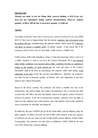 Question 3(d)
Mistake was made in rate for 50mm thick concrete blinding is RM 10 per m3.
Item was not rationalized during contract documentation. However, original
quantity in BQ is 100 m3 but re-measured quantity is 2,000 m3.
Answer:
According to case law Henry Boot Construction v Alstom Combined Cycles Ltd [2000]
BLR 247, the Court of Appeal found that the relevant variations had to be priced using
the contract bill rate, notwithstanding the apparent mistake which meant the Contractor
was likely to receive a windfall profit. In another manner, it also meant that if the
contractor priced a lower rate, he most likely would receive a windfall lost.
PAM Contract 2006 (with Quantities) Clause 11.6(b) had stated that “where work is of
a similar character to work as set out in the Contract Documents but is not executed
under similar conditions or is executed under similar conditions but there is a significant
change in the quantity of work carried out, the rates and prices in the Contract
Documents shall be the basis for determining the valuation which shall include a fair
adjustment in the rates to take into account such difference”, therefore, the contractor
can claim for the re-measured quantity of element with a fair adjustment in rates that
stated in the Contract Documents.
Based on the above scenario, the contractor will faced a windfall lost due to the
irrationalized rates priced during the contract documentation, this is because the final
account rates will follow the rates that initially priced in the agreed contract document
between two parties. As for the re-measurement quantity, contractor have the rights to
claim for a fair adjusted rates of the elements due to the mistakes done by the consultant
team in preparing for drawings and taking-off.
By following the price of RM10 per m3 for the 50mm think concrete blinding using the
initial quantity of 100m3, the total cost will be RM 1,000, whereas in the new quantity
of 2,000 per m3, the new total cost will be RM 20,000, and the different is RM 19,000.
Consequently, the contractor can only claim an additional of RM 19,000 for the total
cost of the 50mm thick concrete blinding.
 