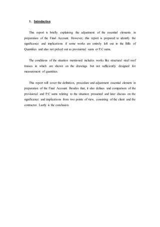 1. Introduction
This report is briefly explaining the adjustment of the essential elements in
preparation of the Final Account. However, this report is prepared to identify the
significance and implications if some works are entirely left out in the Bills of
Quantities and also not picked out as provisional sums or P.C sums.
The conditions of the situation mentioned includes works like structural steel roof
trusses in which are shown on the drawings but not sufficiently designed for
measurement of quantities.
This report will cover the definition, procedure and adjustment essential element in
preparation of the Final Account. Besides that, it also defines and comparison of the
provisional and P.C sums relating to the situation presumed and later discuss on the
significance and implications from two points of view, consisting of the client and the
contractor. Lastly is the conclusion.
 