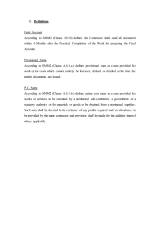 2. Definitions
Final Account
According to SMM2 (Clause 30.10) defines the Contractor shall send all document
within 6 Months after the Practical Completion of the Work for preparing the Final
Account.
Provisional Sums
According to SMM2 (Clause A.8.1.a.) defines provisional sum as a sum provided for
work or for costs which cannot entirely be foreseen, defined or detailed at the time the
tender documents are issued.
P.C. Sums
According to SMM2 (Clause A.8.1.b.) defines prime cost sums as a sum provided for
works or services to be executed by a nominated sub-contractor, a government or a
statutory authority or for materials or goods to be obtained from a nominated supplier.
Such sum shall be deemed to be exclusive of any profits required and/ or attendance to
be provided by the main contractor and provision shall be made for the addition thereof
where applicable.
 
