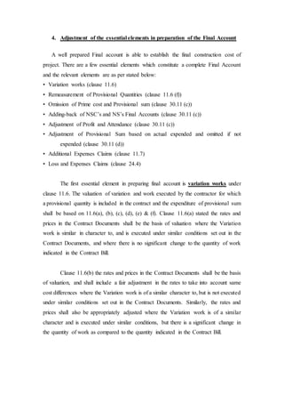 4. Adjustment of the essential elements in preparation of the Final Account
A well prepared Final account is able to establish the final construction cost of
project. There are a few essential elements which constitute a complete Final Account
and the relevant elements are as per stated below:
• Variation works (clause 11.6)
• Remeasurement of Provisional Quantities (clause 11.6 (f))
• Omission of Prime cost and Provisional sum (clause 30.11 (c))
• Adding-back of NSC’s and NS’s Final Accounts (clause 30.11 (c))
• Adjustment of Profit and Attendance (clause 30.11 (c))
• Adjustment of Provisional Sum based on actual expended and omitted if not
expended (clause 30.11 (d))
• Additional Expenses Claims (clause 11.7)
• Loss and Expenses Claims (clause 24.4)
The first essential element in preparing final account is variation works under
clause 11.6. The valuation of variation and work executed by the contractor for which
a provisional quantity is included in the contract and the expenditure of provisional sum
shall be based on 11.6(a), (b), (c), (d), (e) & (f). Clause 11.6(a) stated the rates and
prices in the Contract Documents shall be the basis of valuation where the Variation
work is similar in character to, and is executed under similar conditions set out in the
Contract Documents, and where there is no significant change to the quantity of work
indicated in the Contract Bill.
Clause 11.6(b) the rates and prices in the Contract Documents shall be the basis
of valuation, and shall include a fair adjustment in the rates to take into account same
cost differences where the Variation work is of a similar character to, but is not executed
under similar conditions set out in the Contract Documents. Similarly, the rates and
prices shall also be appropriately adjusted where the Variation work is of a similar
character and is executed under similar conditions, but there is a significant change in
the quantity of work as compared to the quantity indicated in the Contract Bill.
 