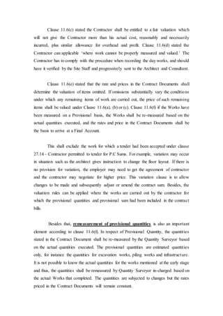 Clause 11.6(c) stated the Contractor shall be entitled to a fair valuation which
will not give the Contractor more than his actual cost, reasonably and necessarily
incurred, plus similar allowance for overhead and profit. Clause 11.6(d) stated the
Contractor can applicable ‘where work cannot be properly measured and valued.’ The
Contractor has to comply with the procedure when recording the day works, and should
have it verified by the Site Staff and progressively sent to the Architect and Consultant.
Clause 11.6(e) stated that the rate and prices in the Contract Documents shall
determine the valuation of items omitted. If omissions substantially vary the conditions
under which any remaining items of work are carried out, the price of such remaining
items shall be valued under Clause 11.6(a), (b) or (c). Clause 11.6(f) if the Works have
been measured on a Provisional basis, the Works shall be re-measured based on the
actual quantities executed, and the rates and price in the Contract Documents shall be
the basis to arrive at a Final Account.
This shall exclude the work for which a tender had been accepted under clause
27.14 – Contractor permitted to tender for P.C Sums. For example, variation may occur
in situation such as the architect gives instruction to change the floor layout. If there is
no provision for variation, the employer may need to get the agreement of contractor
and the contractor may negotiate for higher price. This variation clause is to allow
changes to be made and subsequently adjust or amend the contract sum. Besides, the
valuation rules can be applied where the works are carried out by the contractor for
which the provisional quantities and provisional sum had been included in the contract
bills.
Besides that, remeasurement of provisional quantities is also an important
element according to clause 11.6(f). In respect of Provisional Quantity, the quantities
stated in the Contract Document shall be re-measured by the Quantity Surveyor based
on the actual quantities executed. The provisional quantities are estimated quantities
only, for instance the quantities for excavation works, piling works and infrastructure.
It is not possible to know the actual quantities for the works mentioned at the early stage
and thus, the quantities shall be remeasured by Quantity Surveyor in-charged based on
the actual Works that completed. The quantities are subjected to changes but the rates
priced in the Contract Documents will remain constant.
 