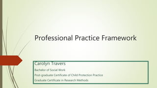 Professional Practice Framework
Carolyn Travers
Bachelor of Social Work
Post-graduate Certificate of Child Protection Practice
Graduate Certificate in Research Methods
 