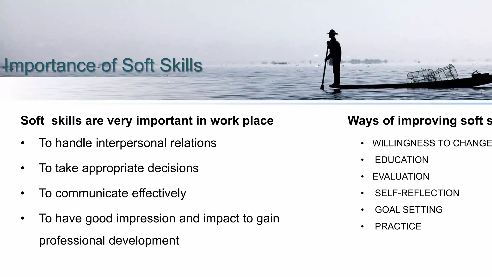 Importance of Soft Skills
Soft skills are very important in work place
• To handle interpersonal relations
• To take appropriate decisions
• To communicate effectively
• To have good impression and impact to gain
professional development
Ways of improving soft s
• WILLINGNESS TO CHANGE
• EDUCATION
• EVALUATION
• SELF-REFLECTION
• GOAL SETTING
• PRACTICE
 