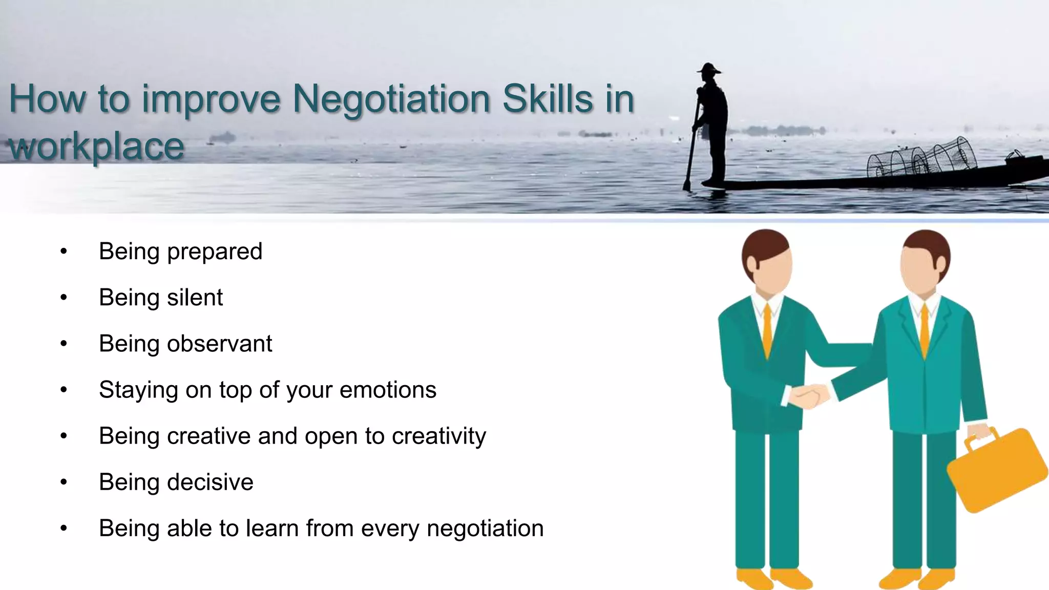 How to improve Negotiation Skills in
workplace
• Being prepared
• Being silent
• Being observant
• Staying on top of your emotions
• Being creative and open to creativity
• Being decisive
• Being able to learn from every negotiation
 