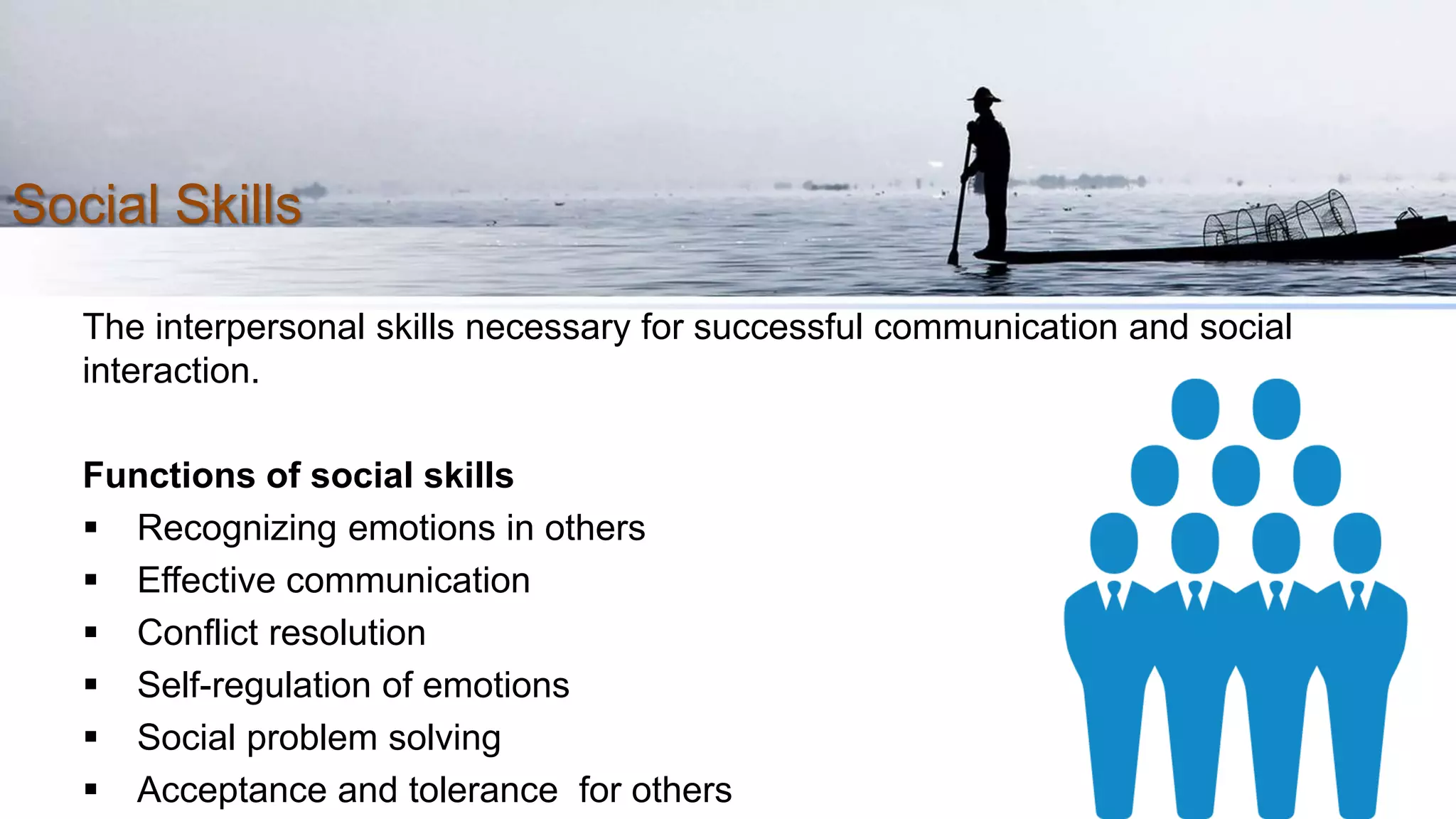 Social Skills
The interpersonal skills necessary for successful communication and social
interaction.
Functions of social skills
 Recognizing emotions in others
 Effective communication
 Conflict resolution
 Self-regulation of emotions
 Social problem solving
 Acceptance and tolerance for others
 