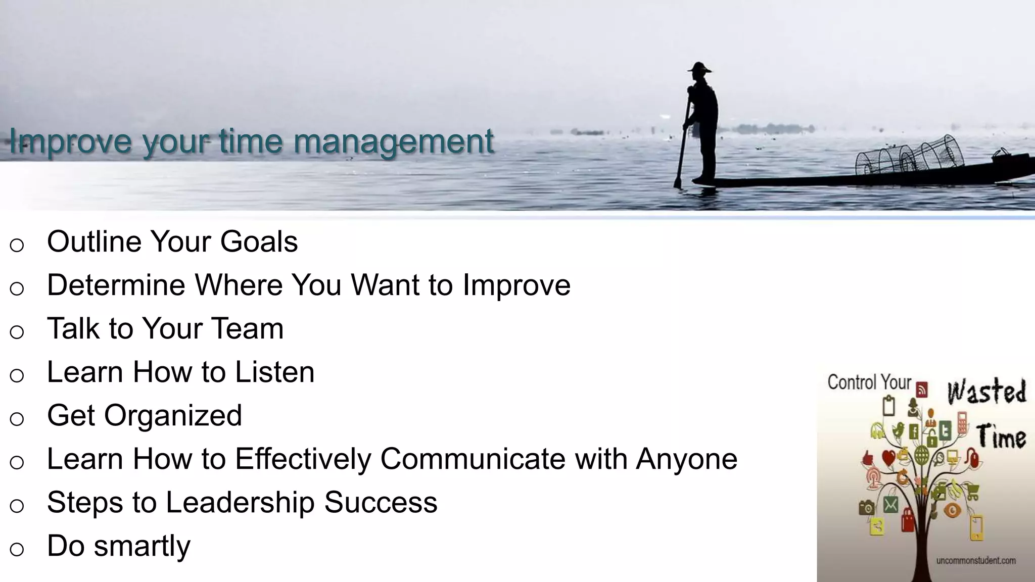 Improve your time management
o Outline Your Goals
o Determine Where You Want to Improve
o Talk to Your Team
o Learn How to Listen
o Get Organized
o Learn How to Effectively Communicate with Anyone
o Steps to Leadership Success
o Do smartly
 