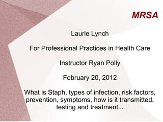 MRSA Laurie Lynch For Professional Practices in Health Care Instructor Ryan Polly February 20, 2012 What is Staph, types of infection, risk factors, prevention, symptoms, how is it transmitted, testing and treatment... 