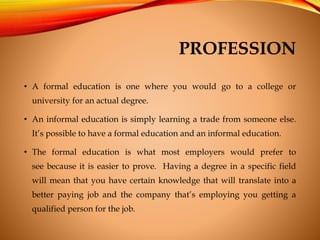 PROFESSION
• A formal education is one where you would go to a college or
university for an actual degree.
• An informal e...