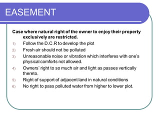 EASEMENT
Case where natural right of the owner to enjoy their property
exclusively are restricted.
1) Follow the D.C.R to develop the plot
2) Fresh air should not be polluted
3) Unreasonable noise or vibration which interferes with one’s
physical comforts not allowed.
4) Owners’ right to so much air and light as passes vertically
thereto.
5) Right of support of adjacent land in natural conditions
6) No right to pass polluted water from higher to lower plot.
 