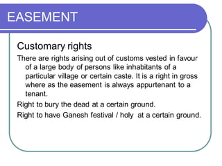 EASEMENT
Customary rights
There are rights arising out of customs vested in favour
of a large body of persons like inhabitants of a
particular village or certain caste. It is a right in gross
where as the easement is always appurtenant to a
tenant.
Right to bury the dead at a certain ground.
Right to have Ganesh festival / holy at a certain ground.
 