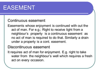 EASEMENT
Continuous easement
Easements whose enjoyment is continued with out the
act of man. For e.g.; Right to receive light from a
neighbour’s property is a continuous easement as
no act of man is required to do that. Similarly a drain
under a property is a cont. easement.
Discontinuous easement
It requires act of man for enjoyment. E.g. right to take
water from the neighbour’s well which requires a fresh
act on every occasion.
 