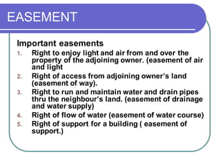 EASEMENT
Important easements
1. Right to enjoy light and air from and over the
property of the adjoining owner. (easement of air
and light
2. Right of access from adjoining owner’s land
(easement of way).
3. Right to run and maintain water and drain pipes
thru the neighbour’s land. (easement of drainage
and water supply)
4. Right of flow of water (easement of water course)
5. Right of support for a building ( easement of
support.)
 