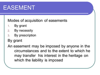 EASEMENT
Modes of acquisition of easements
1. By grant
2. By necessity
3. By prescription
By grant
An easement may be imposed by anyone in the
circumstances and to the extent to which he
may transfer his interest in the heritage on
which the liability is imposed
 