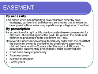 EASEMENT
By necessity.
This arises when one property is severed into 2 either by sale,
mortgage, partition etc. and they are so situated that one can not
be enjoyed without exercising a particular privilege upon the other.
By prescription
As acquisition of a right or title due to constant use or possession for
20 years. If claimed against the govt. 60 years in the mode and
manner as prescribed in the easement act 1882.
However it is necessary to obtain declaratory order from the court that
the dominant owner is entitled to the prescriptive easement
claimed there in within 2 years after the expiry of 20 years . To
acquire the easement by prescription it must be proved that
⚫ It has been enjoyed peacefully
⚫ As an easement
⚫ Without interruption
⚫ For 20 years.,
 