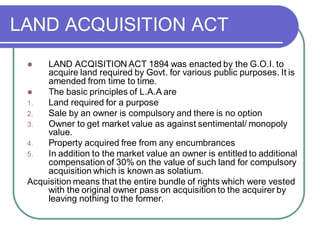 LAND ACQUISITION ACT
⚫ LAND ACQISITION ACT 1894 was enacted by the G.O.I. to
acquire land required by Govt. for various public purposes. It is
amended from time to time.
⚫ The basic principles of L.A.A are
1. Land required for a purpose
2. Sale by an owner is compulsory and there is no option
3. Owner to get market value as against sentimental/ monopoly
value.
4. Property acquired free from any encumbrances
5. In addition to the market value an owner is entitled to additional
compensation of 30% on the value of such land for compulsory
acquisition which is known as solatium.
Acquisition means that the entire bundle of rights which were vested
with the original owner pass on acquisition to the acquirer by
leaving nothing to the former.
 