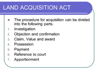 LAND ACQUISITION ACT
⚫ The procedure for acquisition can be divided
into the following parts.
1. Investigation
2. Objection and confirmation
3. Claim, Value and award
4. Possession
5. Payment
6. Reference to court
7. Apportionment
 