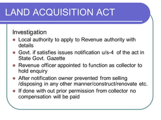 LAND ACQUISITION ACT
Investigation
⚫ Local authority to apply to Revenue authority with
details
⚫ Govt. if satisfies issues notification u/s-4 of the act in
State Govt. Gazette
⚫ Revenue officer appointed to function as collector to
hold enquiry
⚫ After notification owner prevented from selling
/disposing in any other manner/construct/renovate etc.
⚫ If done with out prior permission from collector no
compensation will be paid
 