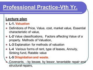 Professional Practice-Vth Yr.
Lecture plan
⚫ L-1. Valuation
⚫ Definitions of Price, Value, cost, market value, Essential
characteristic of value,
⚫ L-2 Value classifications, Factors affecting Value of a
property. Methods of Valuation,
⚫ L-3 Explanation for methods of valuation
⚫ L-4 Various forms of rent, type of leases, Annuity,
Sinking fund, Ratable value
⚫ L-5 Dilapidation and waste.
⚫ Covenants, - by lessee, by lessor, tenantable repair and
structural repairs,
 