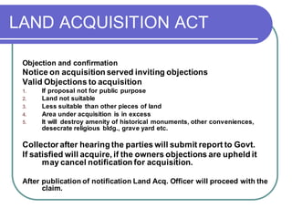 LAND ACQUISITION ACT
Objection and confirmation
Notice on acquisition served inviting objections
Valid Objections to acquisition
1. If proposal not for public purpose
2. Land not suitable
3. Less suitable than other pieces of land
4. Area under acquisition is in excess
5. It will destroy amenity of historical monuments, other conveniences,
desecrate religious bldg., grave yard etc.
Collector after hearing the parties will submit report to Govt.
If satisfied will acquire, if the owners objections are upheld it
may cancel notification for acquisition.
After publication of notification Land Acq. Officer will proceed with the
claim.
 