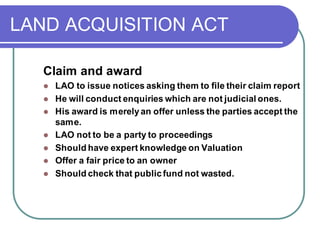 LAND ACQUISITION ACT
Claim and award
⚫ LAO to issue notices asking them to file their claim report
⚫ He will conduct enquiries which are not judicial ones.
⚫ His award is merelyan offer unless the parties accept the
same.
⚫ LAO not to be a party to proceedings
⚫ Should have expert knowledge on Valuation
⚫ Offer a fair price to an owner
⚫ Should check that publicfund not wasted.
 