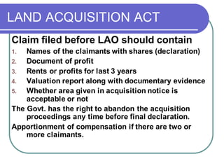 LAND ACQUISITION ACT
Claim filed before LAO should contain
1. Names of the claimants with shares (declaration)
2. Document of profit
3. Rents or profits for last 3 years
4. Valuation report along with documentary evidence
5. Whether area given in acquisition notice is
acceptable or not
The Govt. has the right to abandon the acquisition
proceedings any time before final declaration.
Apportionment of compensation if there are two or
more claimants.
 