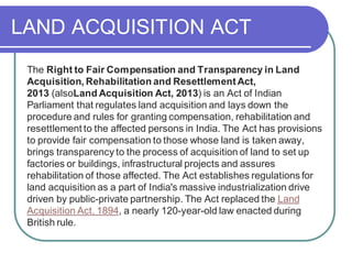 LAND ACQUISITION ACT
The Right to Fair Compensation and Transparency in Land
Acquisition, Rehabilitation and ResettlementAct,
2013 (alsoLand Acquisition Act, 2013) is an Act of Indian
Parliament that regulates land acquisition and lays down the
procedure and rules for granting compensation, rehabilitation and
resettlement to the affected persons in India. The Act has provisions
to provide fair compensation to those whose land is taken away,
brings transparency to the process of acquisition of land to set up
factories or buildings, infrastructural projects and assures
rehabilitation of those affected. The Act establishes regulations for
land acquisition as a part of India's massive industrialization drive
driven by public-private partnership. The Act replaced the Land
Acquisition Act, 1894, a nearly 120-year-old law enacted during
British rule.
 