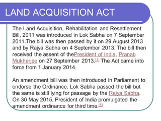 LAND ACQUISITION ACT
The Land Acquisition, Rehabilitation and Resettlement
Bill, 2011 was introduced in Lok Sabha on 7 September
2011.The bill was then passed by it on 29 August 2013
and by Rajya Sabha on 4 September 2013. The bill then
received the assent of thePresident of India, Pranab
Mukherjee on 27 September 2013.[4] The Act came into
force from 1 January 2014.
An amendment bill was then introduced in Parliament to
endorse the Ordinance. Lok Sabha passed the bill but
the same is still lying for passage by the Rajya Sabha.
On 30 May 2015, President of India promulgated the
amendment ordinance for third time.[5]
 