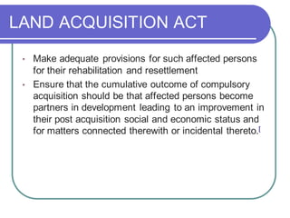 LAND ACQUISITION ACT
• Make adequate provisions for such affected persons
for their rehabilitation and resettlement
• Ensure that the cumulative outcome of compulsory
acquisition should be that affected persons become
partners in development leading to an improvement in
their post acquisition social and economic status and
for matters connected therewith or incidental thereto.[
 