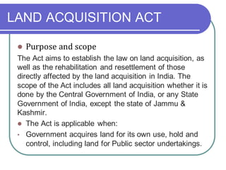 LAND ACQUISITION ACT
⚫ Purpose and scope
The Act aims to establish the law on land acquisition, as
well as the rehabilitation and resettlement of those
directly affected by the land acquisition in India. The
scope of the Act includes all land acquisition whether it is
done by the Central Government of India, or any State
Government of India, except the state of Jammu &
Kashmir.
⚫ The Act is applicable when:
• Government acquires land for its own use, hold and
control, including land for Public sector undertakings.
 