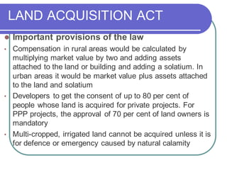 LAND ACQUISITION ACT
⚫ Important provisions of the law
• Compensation in rural areas would be calculated by
multiplying market value by two and adding assets
attached to the land or building and adding a solatium. In
urban areas it would be market value plus assets attached
to the land and solatium
• Developers to get the consent of up to 80 per cent of
people whose land is acquired for private projects. For
PPP projects, the approval of 70 per cent of land owners is
mandatory
• Multi-cropped, irrigated land cannot be acquired unless it is
for defence or emergency caused by natural calamity
 