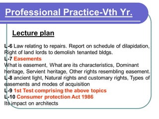 Professional Practice-Vth Yr.
Lecture plan
L-6 Law relating to repairs. Report on schedule of dilapidation,
Right of land lords to demolish tenanted bldgs.
L-7 Easements
What is easement, What are its characteristics, Dominant
heritage, Servient heritage, Other rights resembling easement.
L-8 ancient light, Natural rights and customary rights, Types of
easements and modes of acquisition
L-9 1st Test comprising the above topics
L-10 Consumer protection Act 1986
Its impact on architects
 