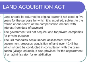 LAND ACQUISITION ACT
• Land should be returned to original owner if not used in five
years for the purpose for which it is acquired, subject to the
refund of one-fourth of the compensation amount with
interest from date of payment
• The government will not acquire land for private companies
for private purpose
• The Bill mandates social impact assessment when
government proposes acquisition of land over 40.46 ha,
which should be conducted in consultation with the gram
sabha (village council). It also provides for the appointment
of an administrator for rehabilitation
 