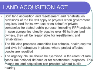 LAND ACQUSITION ACT
• Both land acquisition and resettlement and rehabilitation
provisions of the Bill will apply to projects when government
acquires land for its own use or on behalf of private
companies for stated public purpose, including PPP projects.
In case companies directly acquire over 40 ha from land
owners, they will be responsible for resettlement and
rehabilitation
• The Bill also proposes amenities like schools, health centres
and civic infrastructure in places where project-affected
people are resettled
• The urgency clause should be exercised in the rarest of rare
cases like national defence or for resettlement purposes. This
means no land acquisition can proceed without public
hearing
 