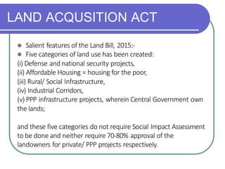 LAND ACQUSITION ACT
⚫ Salient features of the Land Bill, 2015:-
⚫ Five categories of land use has been created:
(i) Defense and national security projects,
(ii) Affordable Housing = housing for the poor,
(iii) Rural/ Social Infrastructure,
(iv) Industrial Corridors,
(v) PPP infrastructure projects, wherein Central Government own
the lands;
and these five categories do not require Social Impact Assessment
to be done and neither require 70-80% approval of the
landowners for private/ PPP projects respectively.
 