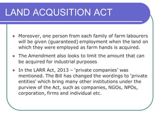 LAND ACQUSITION ACT
⚫ Moreover, one person from each family of farm labourers
will be given (guaranteed) employment when the land on
which they were employed as farm hands is acquired.
⚫ The Amendment also looks to limit the amount that can
be acquired for industrial purposes
⚫ In the LARR Act, 2013 – ‘private companies’ was
mentioned. The Bill has changed the wordings to ‘private
entities’ which bring many other institutions under the
purview of the Act, such as companies, NGOs, NPOs,
corporation, firms and individual etc.
 