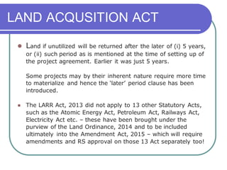 LAND ACQUSITION ACT
⚫ Land if unutilized will be returned after the later of (i) 5 years,
or (ii) such period as is mentioned at the time of setting up of
the project agreement. Earlier it was just 5 years.
Some projects may by their inherent nature require more time
to materialize and hence the ‘later’ period clause has been
introduced.
⚫ The LARR Act, 2013 did not apply to 13 other Statutory Acts,
such as the Atomic Energy Act, Petroleum Act, Railways Act,
Electricity Act etc. – these have been brought under the
purview of the Land Ordinance, 2014 and to be included
ultimately into the Amendment Act, 2015 – which will require
amendments and RS approval on those 13 Act separately too!
 
