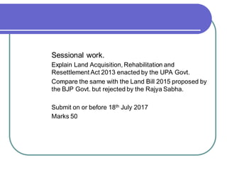 Sessional work.
Explain Land Acquisition, Rehabilitation and
Resettlement Act 2013 enacted by the UPA Govt.
Compare the same with the Land Bill 2015 proposed by
the BJP Govt. but rejected by the Rajya Sabha.
Submit on or before 18th July 2017
Marks 50
 