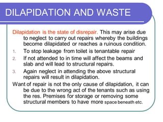 DILAPIDATION AND WASTE
Dilapidation is the state of disrepair. This may arise due
to neglect to carry out repairs whereby the buildings
become dilapidated or reaches a ruinous condition.
1. To stop leakage from toilet is tenantable repair
2. If not attended to in time will affect the beams and
slab and will lead to structural repairs.
3. Again neglect in attending the above structural
repairs will result in dilapidation.
Want of repair is not the only cause of dilapidation, it can
be due to the wrong act of the tenants such as using
the res. Premises for storage or removing some
structural members to have more space beneath etc.
 