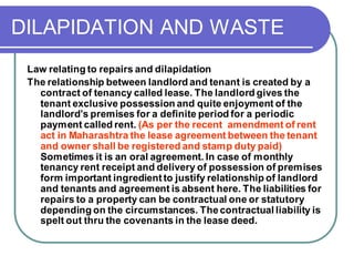 DILAPIDATION AND WASTE
Law relating to repairs and dilapidation
The relationship between landlord and tenant is created by a
contract of tenancy called lease. The landlord gives the
tenant exclusive possession and quite enjoyment of the
landlord’s premises for a definite period for a periodic
payment called rent. (As per the recent amendment of rent
act in Maharashtra the lease agreement between the tenant
and owner shall be registered and stamp duty paid)
Sometimes it is an oral agreement. In case of monthly
tenancy rent receipt and delivery of possession of premises
form important ingredient to justify relationship of landlord
and tenants and agreement is absent here. The liabilities for
repairs to a property can be contractual one or statutory
depending on the circumstances. Thecontractual liability is
spelt out thru the covenants in the lease deed.
 